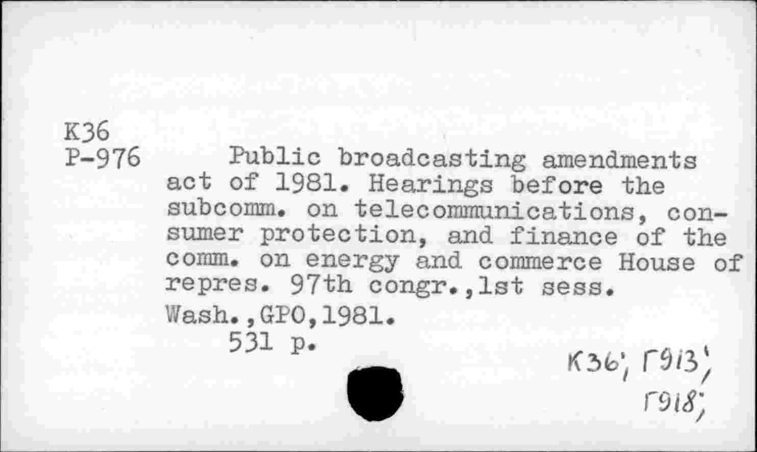 ﻿K36 P-976
Public broadcasting amendments act of 1981. Hearings before the subcomm. on telecommunications, consumer protection, and finance of the comm, on energy and commerce House of repres. 97th congr.,1st sess.
Wash.,GPO,1981.
531 p.
K36; n/s)
rois;